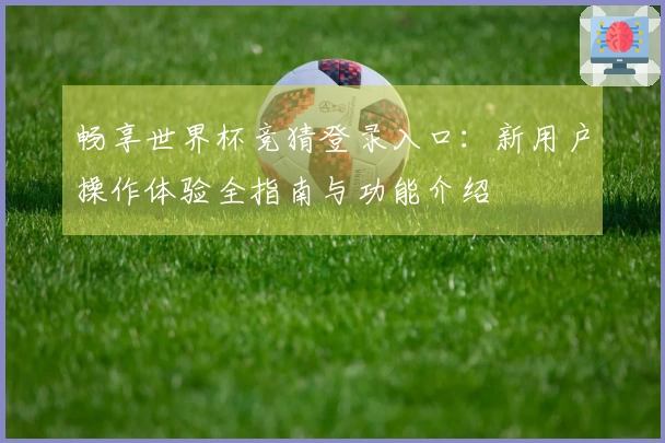畅享世界杯竞猜登录入口：新用户操作体验全指南与功能介绍