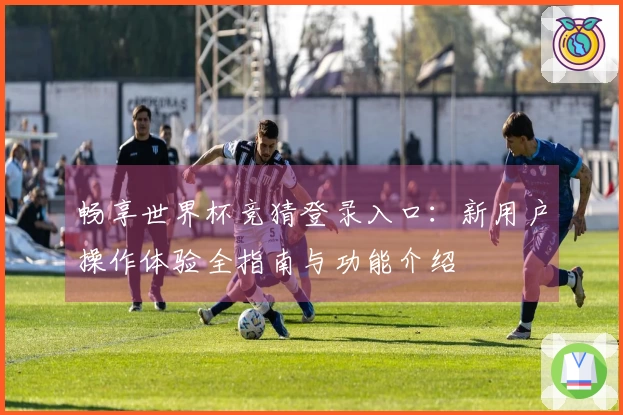 畅享世界杯竞猜登录入口:新用户操作体验全指南与功能介绍